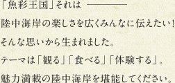 「魚彩王国」それはー陸中海岸の楽しさを広くみんなに伝えたい！そんな思いから生まれました。テーマは「観る」「食べる」「体験する」。魅力満載の陸中海岸を堪能してください。